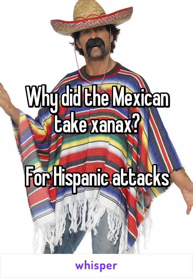 Why did the Mexican take xanax?

For Hispanic attacks