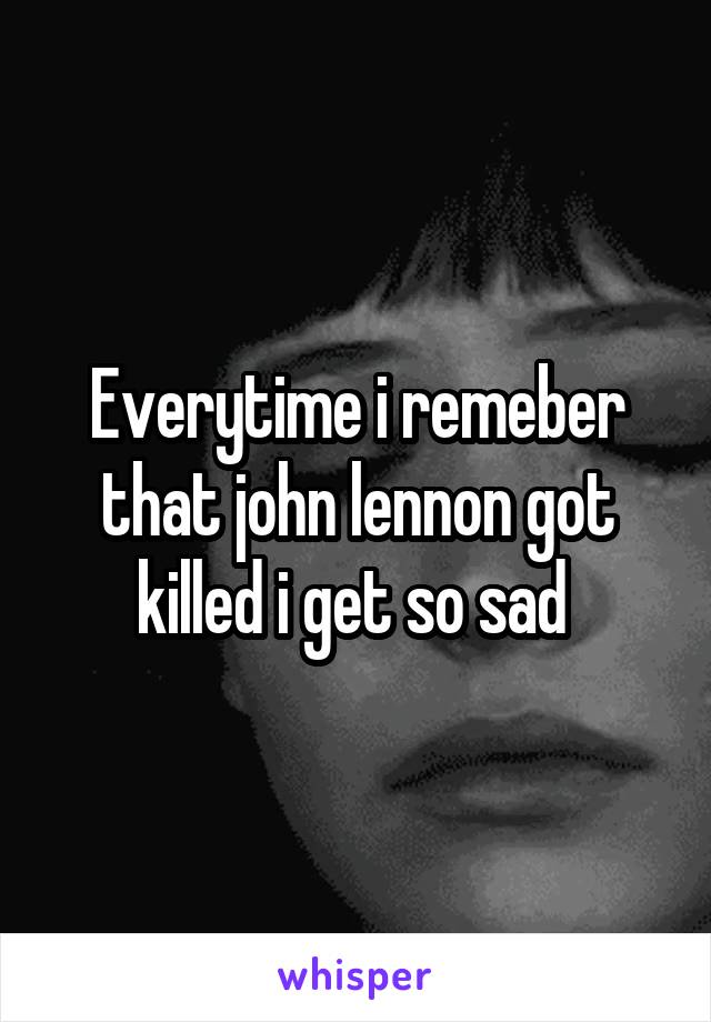 Everytime i remeber that john lennon got killed i get so sad 