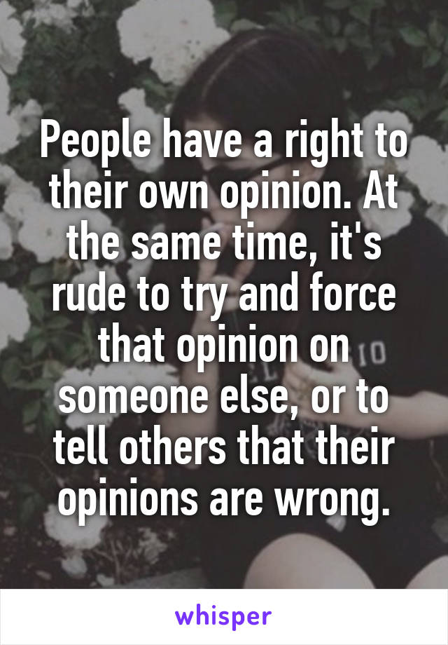 People have a right to their own opinion. At the same time, it's rude to try and force that opinion on someone else, or to tell others that their opinions are wrong.