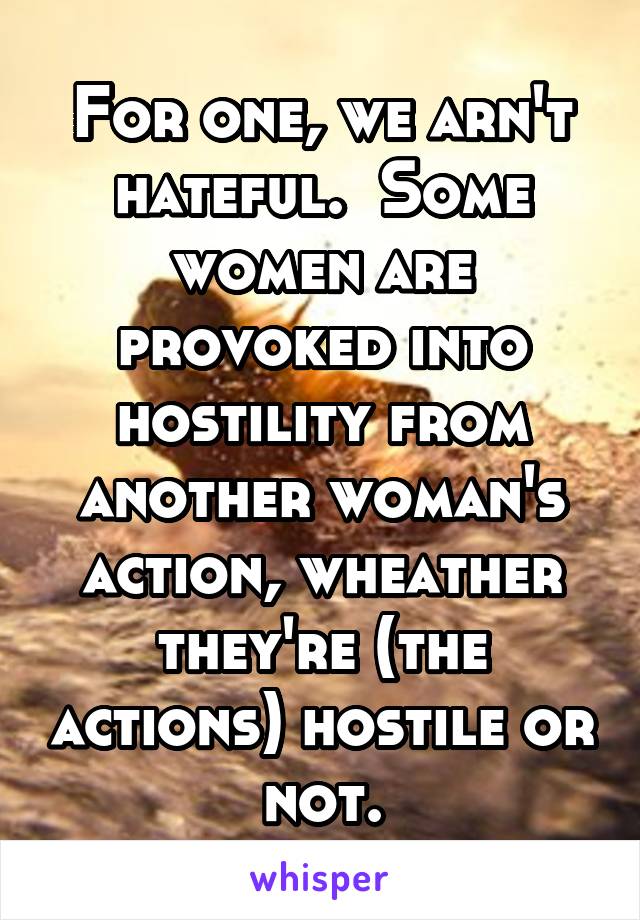 For one, we arn't hateful.  Some women are provoked into hostility from another woman's action, wheather they're (the actions) hostile or not.