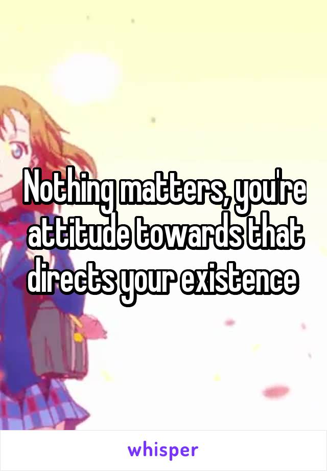 Nothing matters, you're attitude towards that directs your existence 