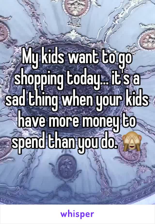 My kids want to go shopping today... it's a sad thing when your kids have more money to spend than you do. 🙈