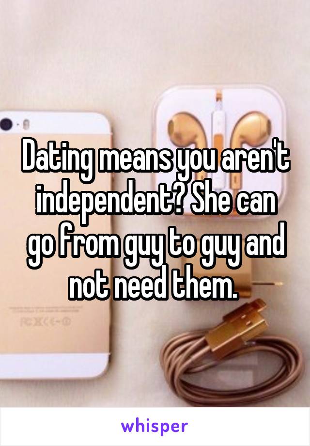 Dating means you aren't independent? She can go from guy to guy and not need them. 