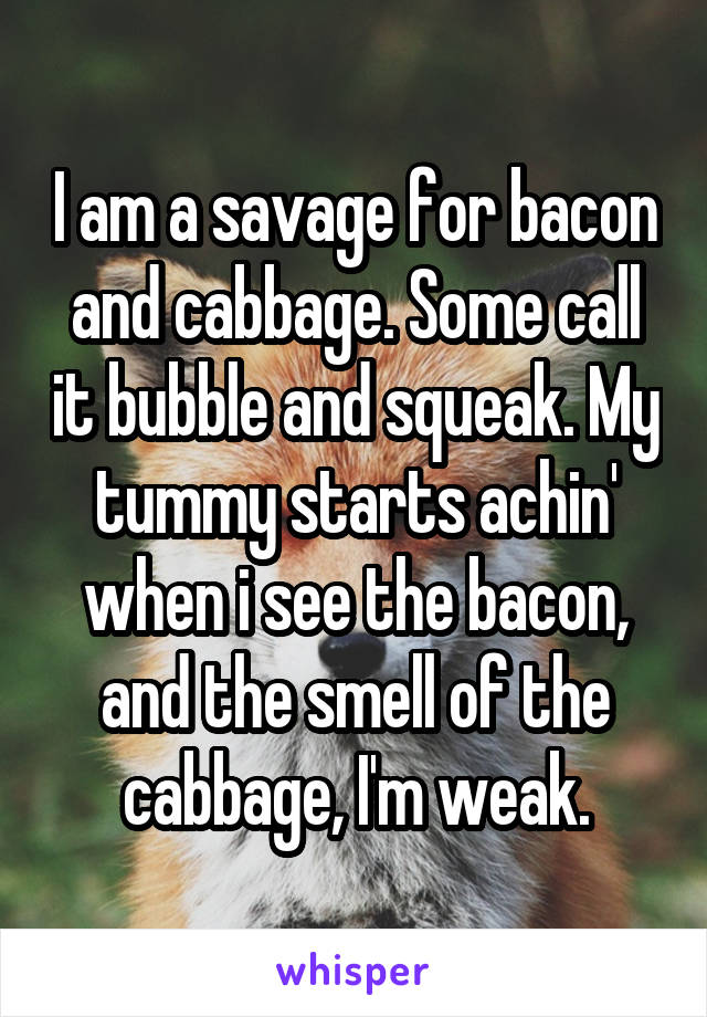 I am a savage for bacon and cabbage. Some call it bubble and squeak. My tummy starts achin' when i see the bacon, and the smell of the cabbage, I'm weak.