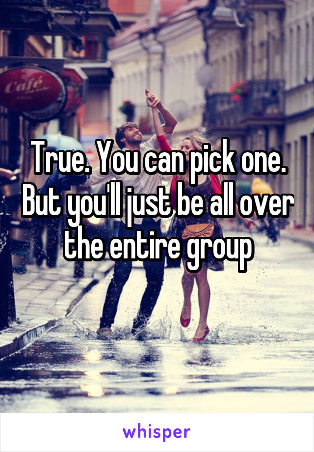 True. You can pick one. But you'll just be all over the entire group
