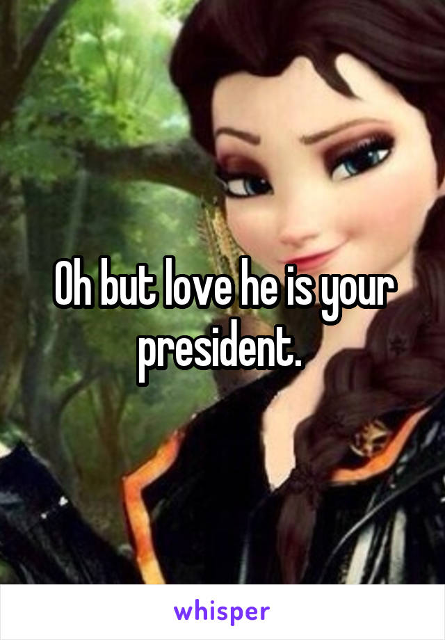 Oh but love he is your president. 