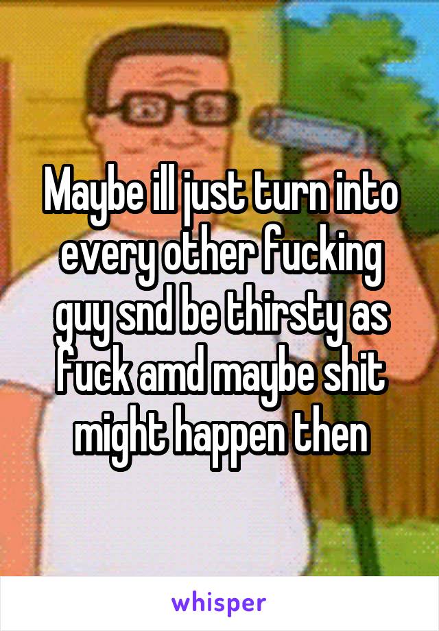 Maybe ill just turn into every other fucking guy snd be thirsty as fuck amd maybe shit might happen then