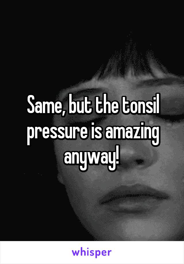 Same, but the tonsil pressure is amazing anyway! 