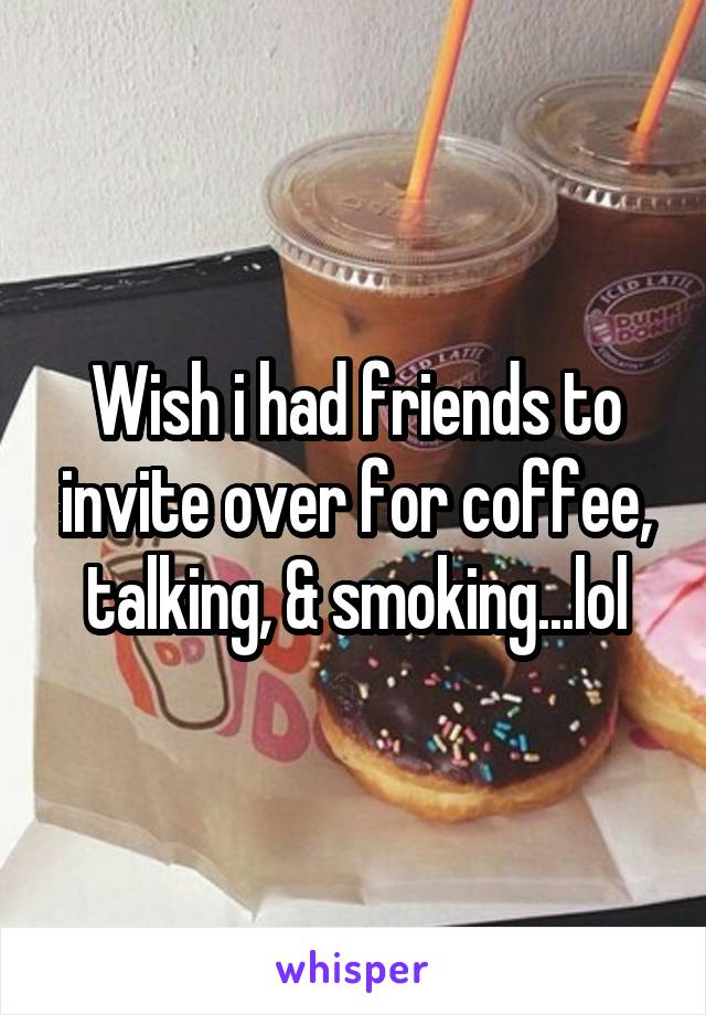 Wish i had friends to invite over for coffee, talking, & smoking...lol