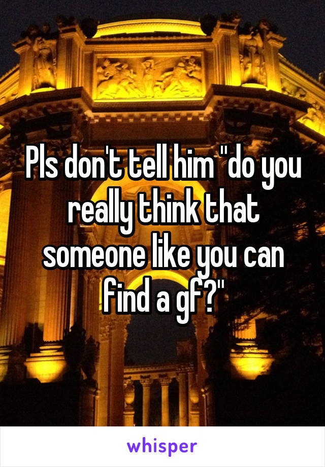 Pls don't tell him "do you really think that someone like you can find a gf?"