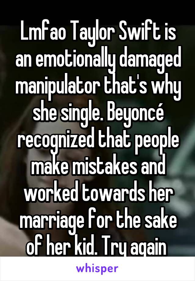 Lmfao Taylor Swift is an emotionally damaged manipulator that's why she single. Beyoncé recognized that people make mistakes and worked towards her marriage for the sake of her kid. Try again 