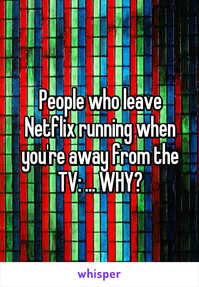 People who leave Netflix running when you're away from the TV: ... WHY?