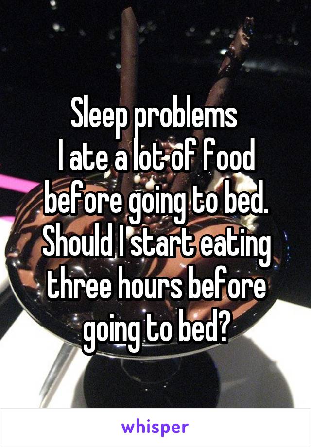 Sleep problems 
I ate a lot of food before going to bed. Should I start eating three hours before going to bed?