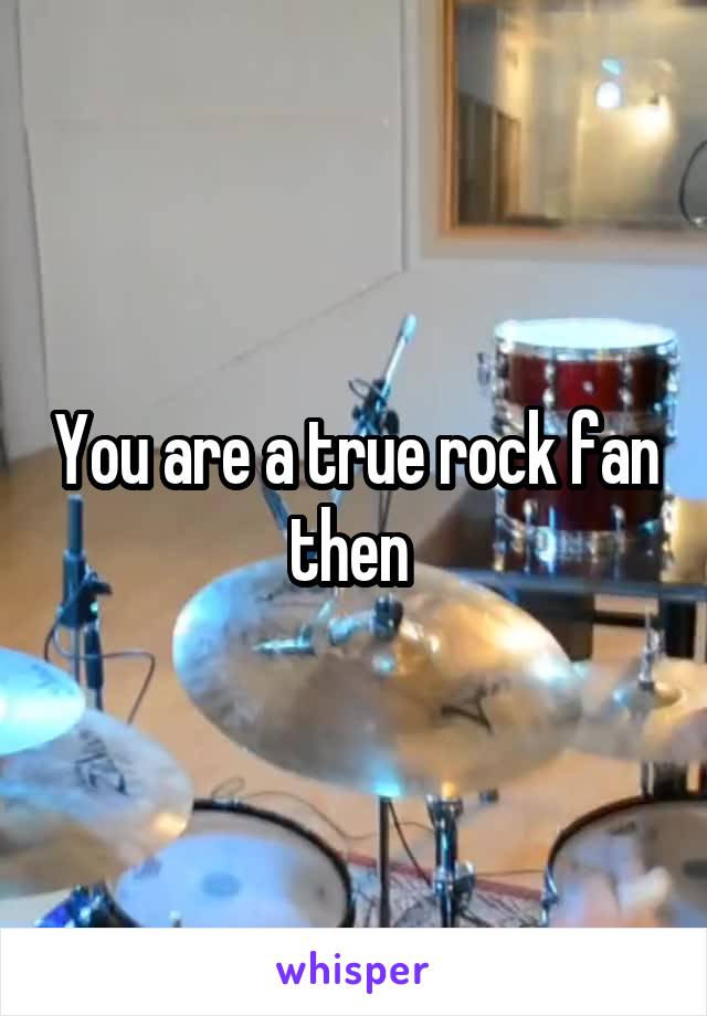 You are a true rock fan then 