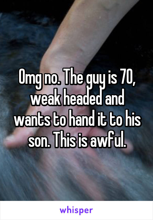 Omg no. The guy is 70, weak headed and wants to hand it to his son. This is awful.