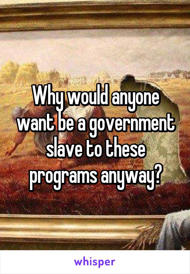 Why would anyone want be a government slave to these programs anyway?