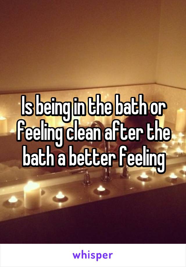 Is being in the bath or feeling clean after the bath a better feeling