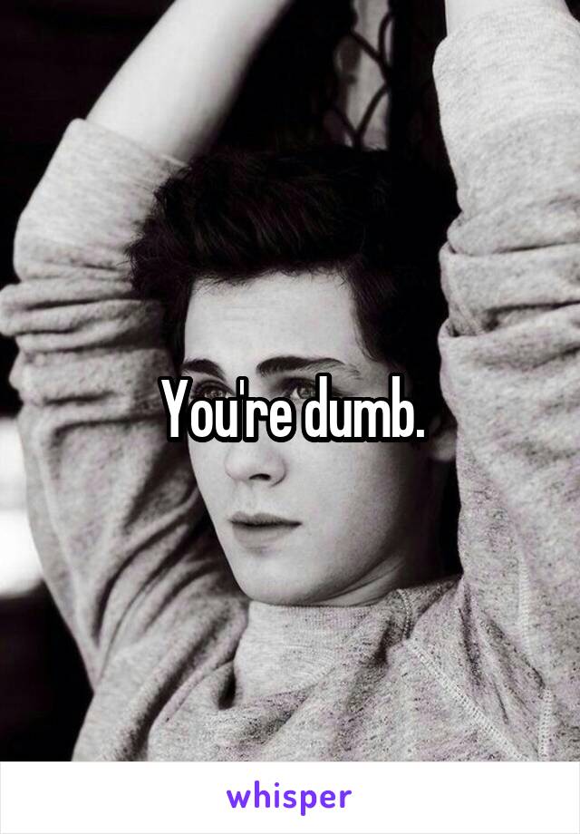 You're dumb.