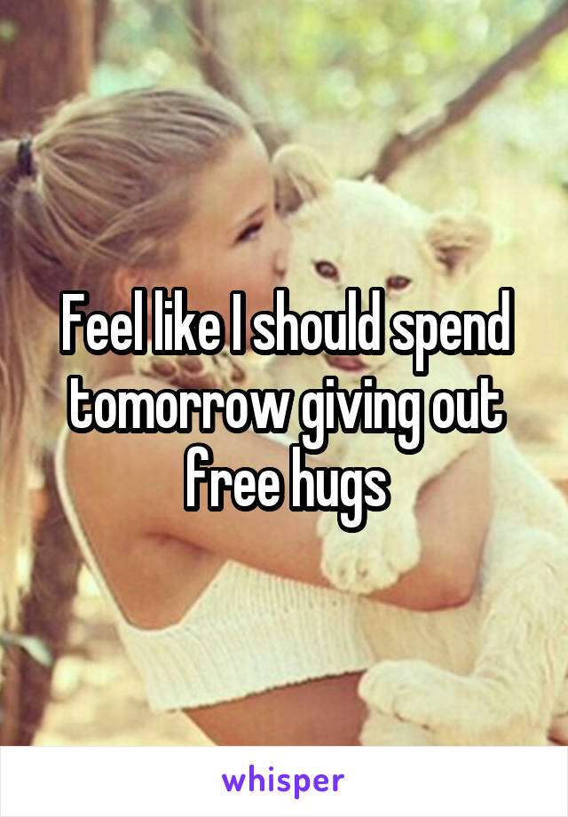 Feel like I should spend tomorrow giving out free hugs