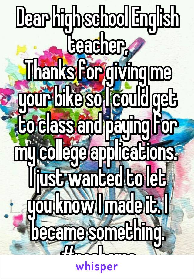 Dear high school English teacher,
Thanks for giving me your bike so I could get to class and paying for my college applications. 
I just wanted to let you know I made it. I became something.
#noshame