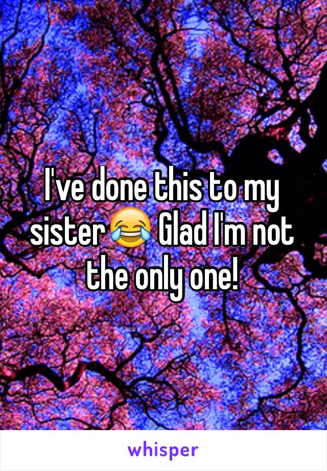 I've done this to my sister😂 Glad I'm not the only one!