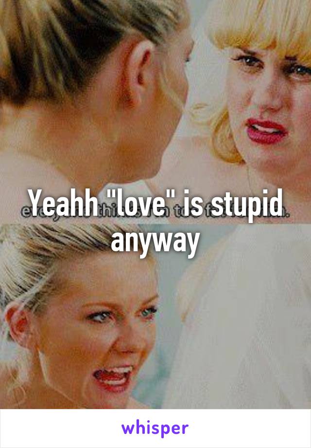 Yeahh "love" is stupid anyway