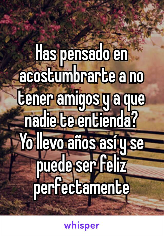 Has pensado en acostumbrarte a no tener amigos y a que nadie te entienda?
Yo llevo años así y se puede ser feliz perfectamente