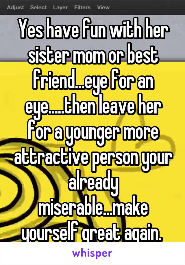 Yes have fun with her sister mom or best friend...eye for an eye.....then leave her for a younger more attractive person your already miserable...make yourself great again. 