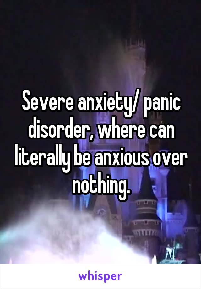 Severe anxiety/ panic disorder, where can literally be anxious over nothing.