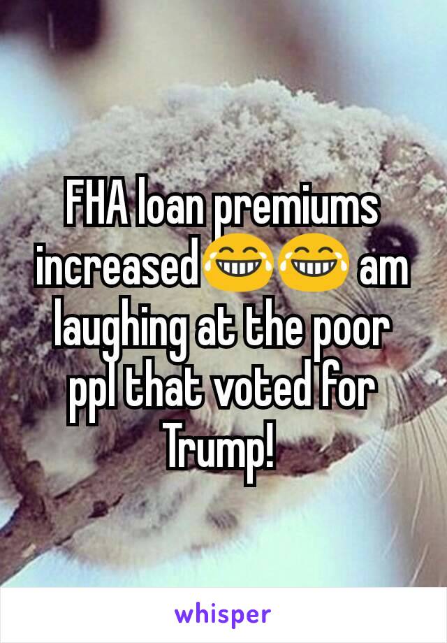 FHA loan premiums increased😂😂 am laughing at the poor ppl that voted for Trump! 