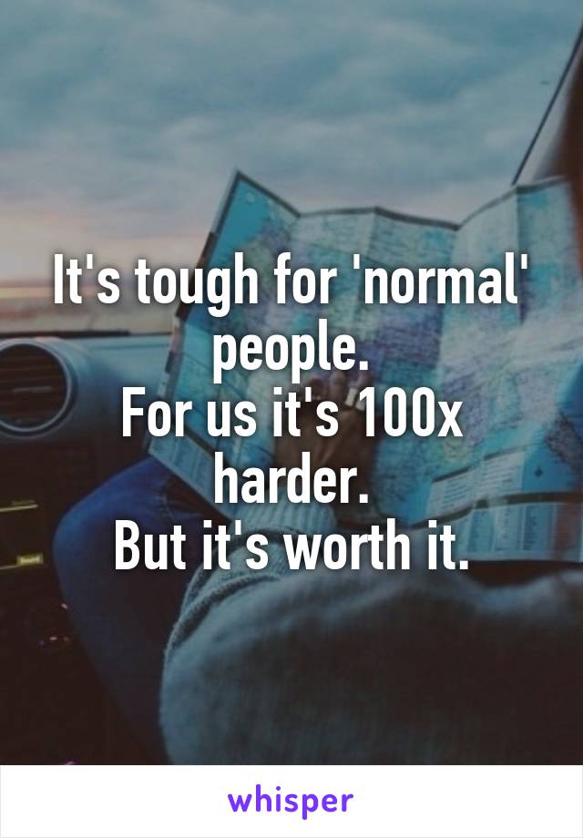 It's tough for 'normal' people.
For us it's 100x harder.
But it's worth it.