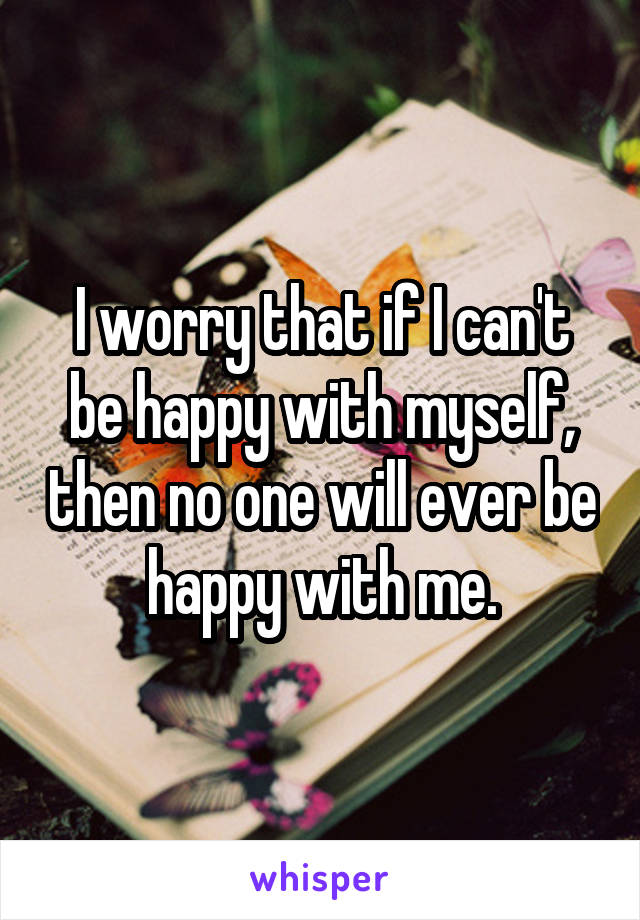 I worry that if I can't be happy with myself, then no one will ever be happy with me.