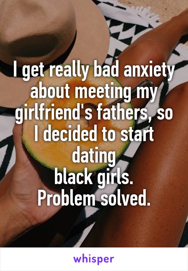 I get really bad anxiety about meeting my girlfriend's fathers, so I decided to start dating
black girls.
Problem solved.