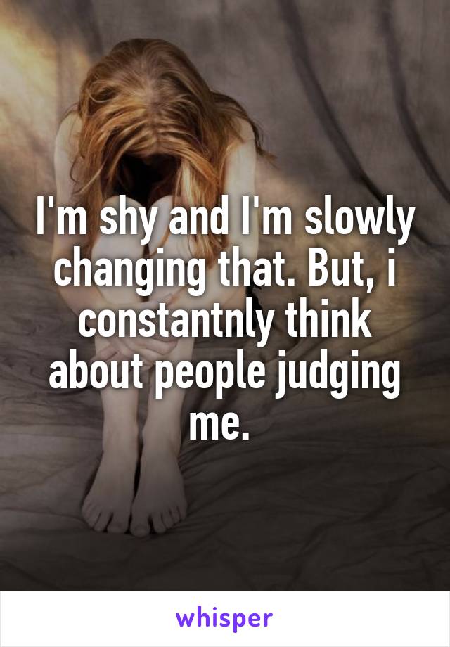 I'm shy and I'm slowly changing that. But, i constantnly think about people judging me. 