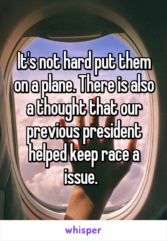 It's not hard put them on a plane. There is also a thought that our previous president helped keep race a issue.  