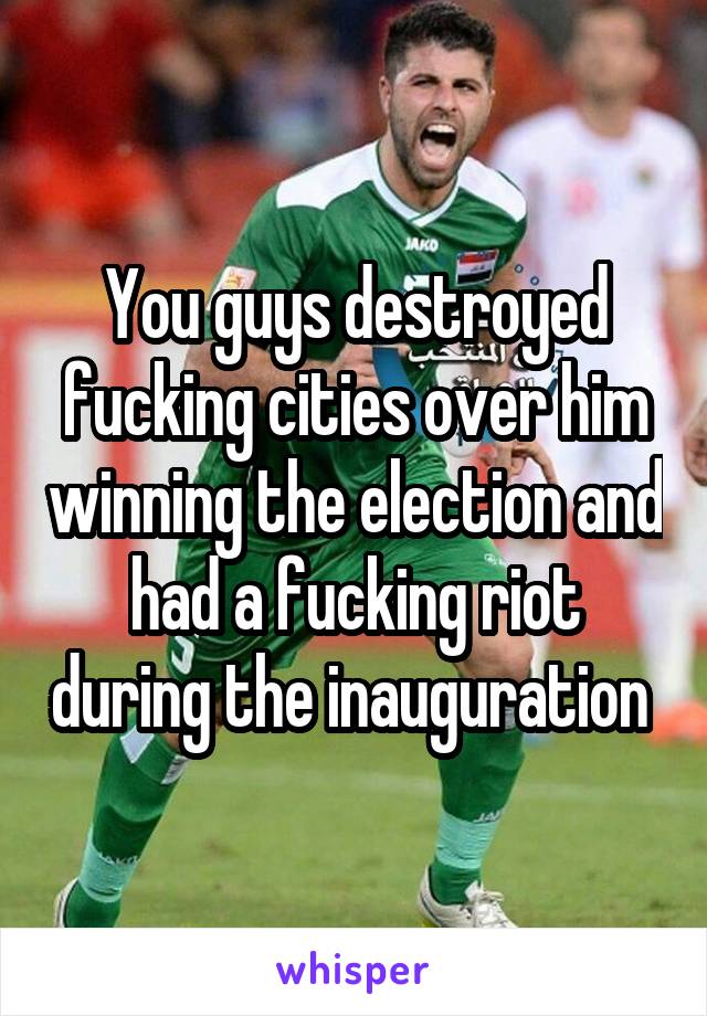 You guys destroyed fucking cities over him winning the election and had a fucking riot during the inauguration 