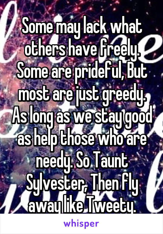 Some may lack what others have freely. Some are prideful, But most are just greedy. As long as we stay good as help those who are needy. So Taunt Sylvester, Then fly away like Tweety.