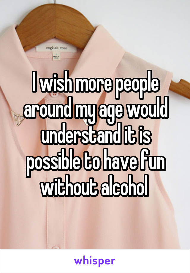 I wish more people around my age would understand it is possible to have fun without alcohol 