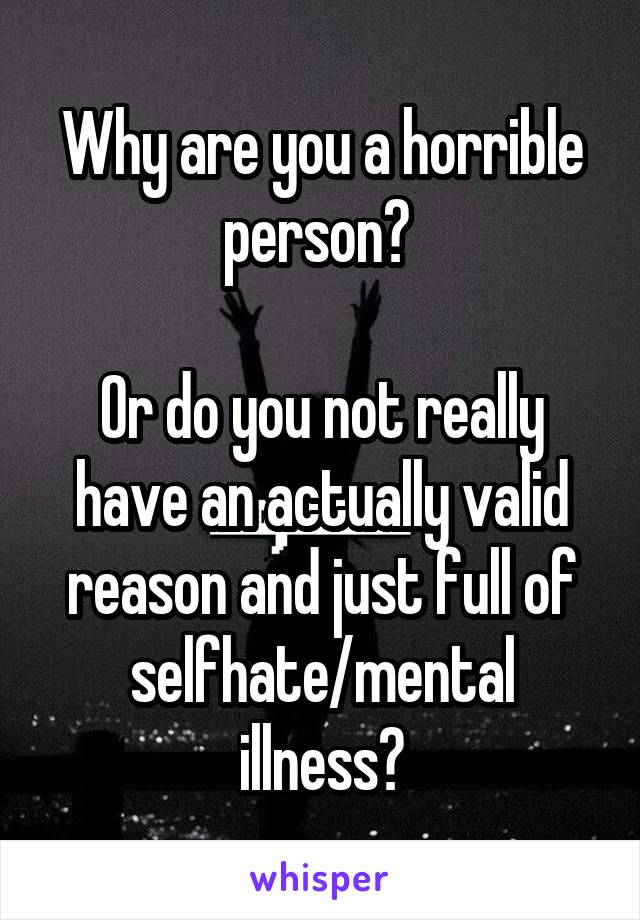 Why are you a horrible person? 

Or do you not really have an actually valid reason and just full of selfhate/mental illness?