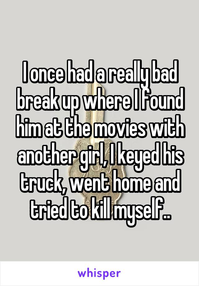 I once had a really bad break up where I found him at the movies with another girl, I keyed his truck, went home and tried to kill myself..