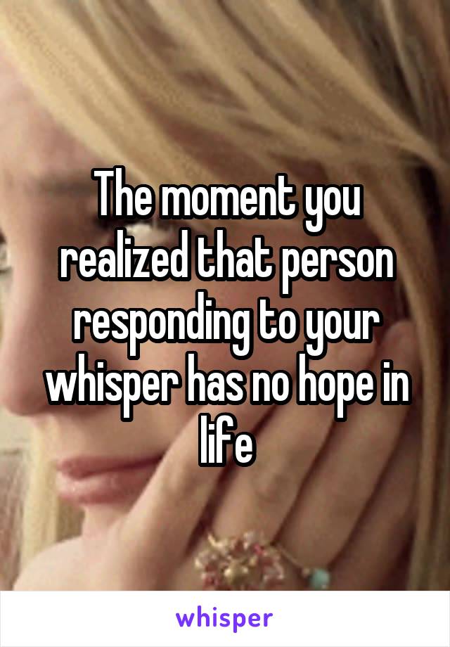 The moment you realized that person responding to your whisper has no hope in life