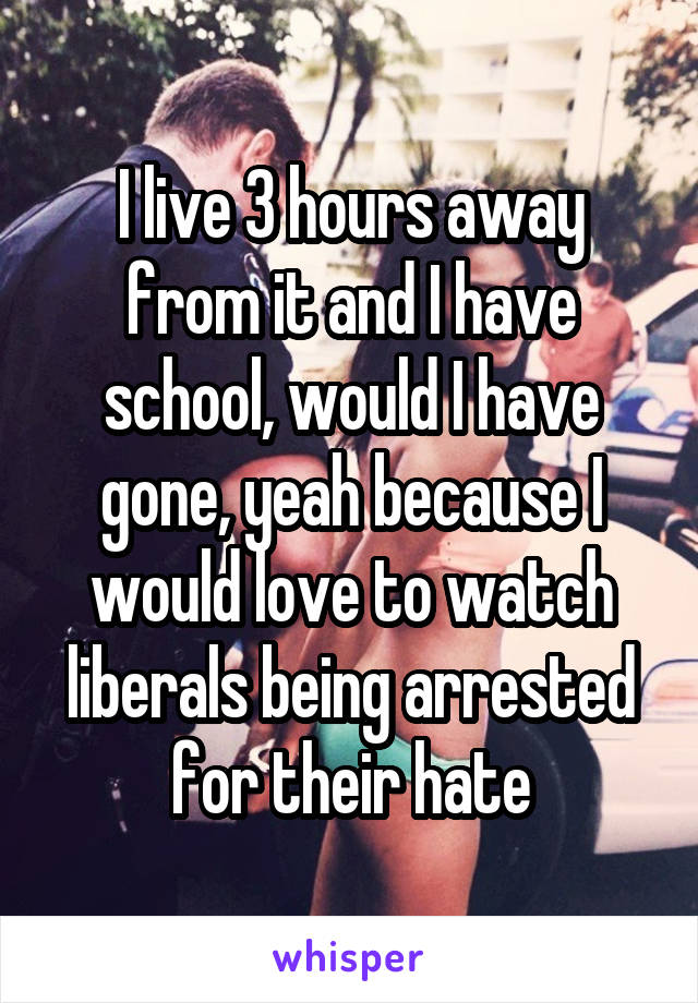 I live 3 hours away from it and I have school, would I have gone, yeah because I would love to watch liberals being arrested for their hate