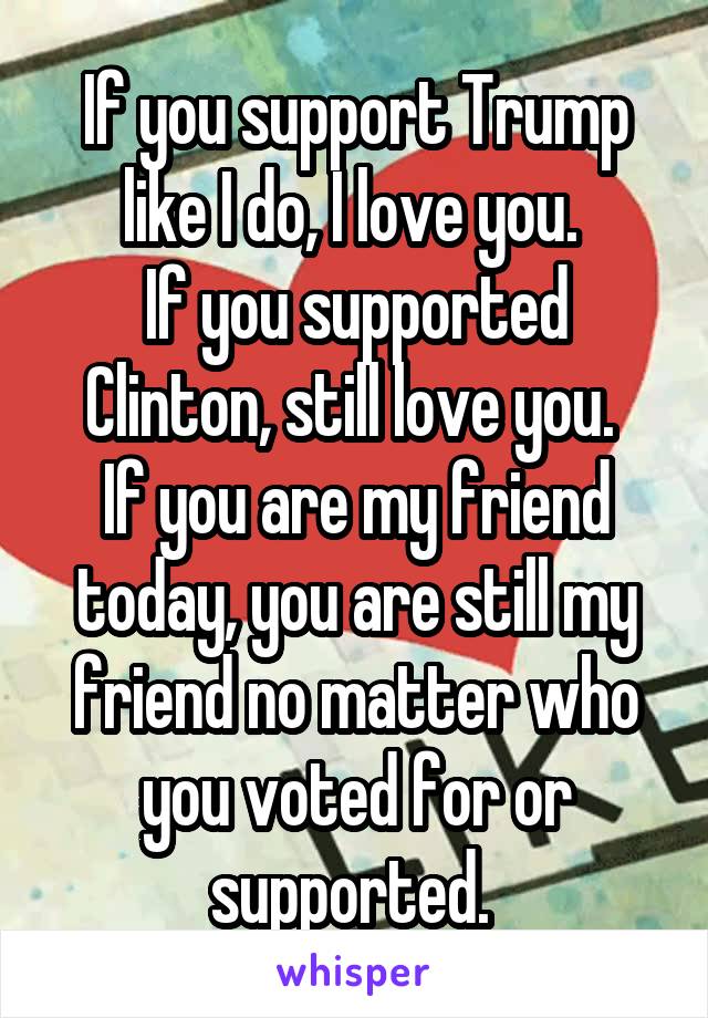 If you support Trump like I do, I love you. 
If you supported Clinton, still love you. 
If you are my friend today, you are still my friend no matter who you voted for or supported. 