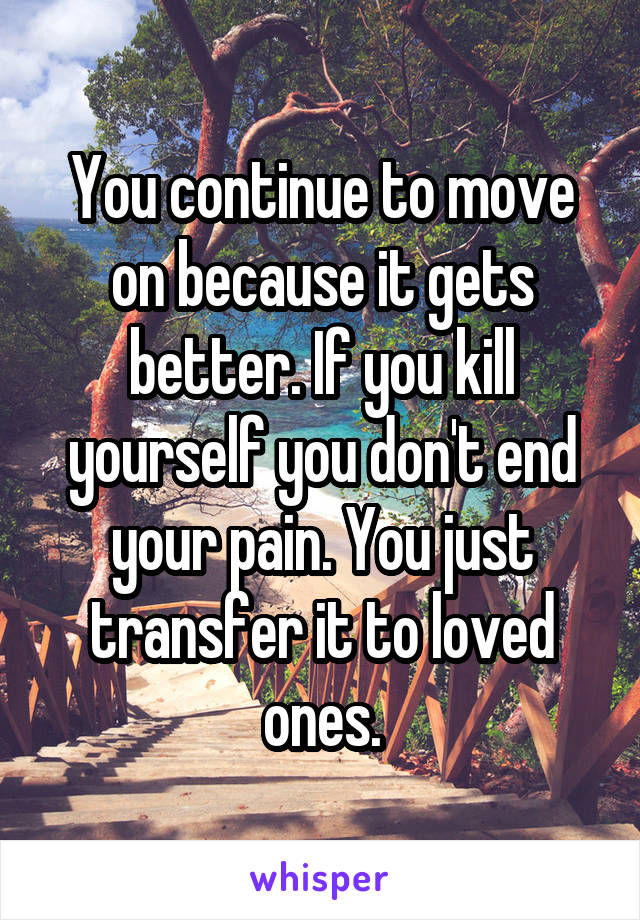 You continue to move on because it gets better. If you kill yourself you don't end your pain. You just transfer it to loved ones.