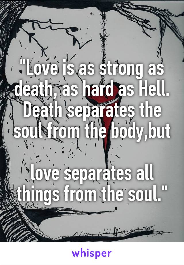 "Love is as strong as death, as hard as Hell.
Death separates the soul from the body,but 
love separates all things from the soul."