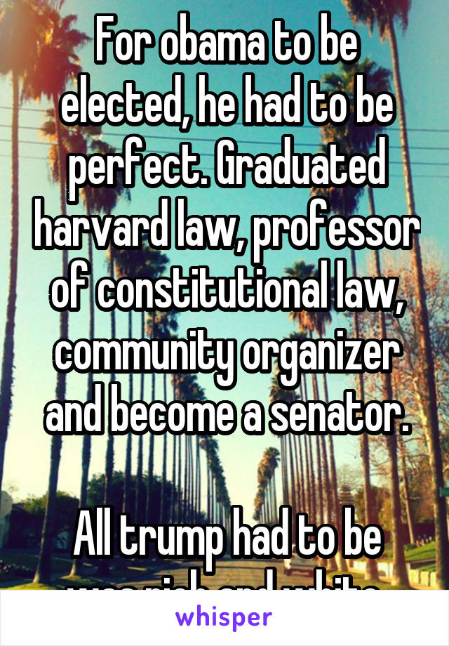 For obama to be elected, he had to be perfect. Graduated harvard law, professor of constitutional law, community organizer and become a senator.

All trump had to be was rich and white.