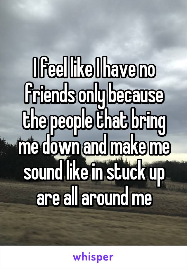 I feel like I have no friends only because the people that bring me down and make me sound like in stuck up are all around me