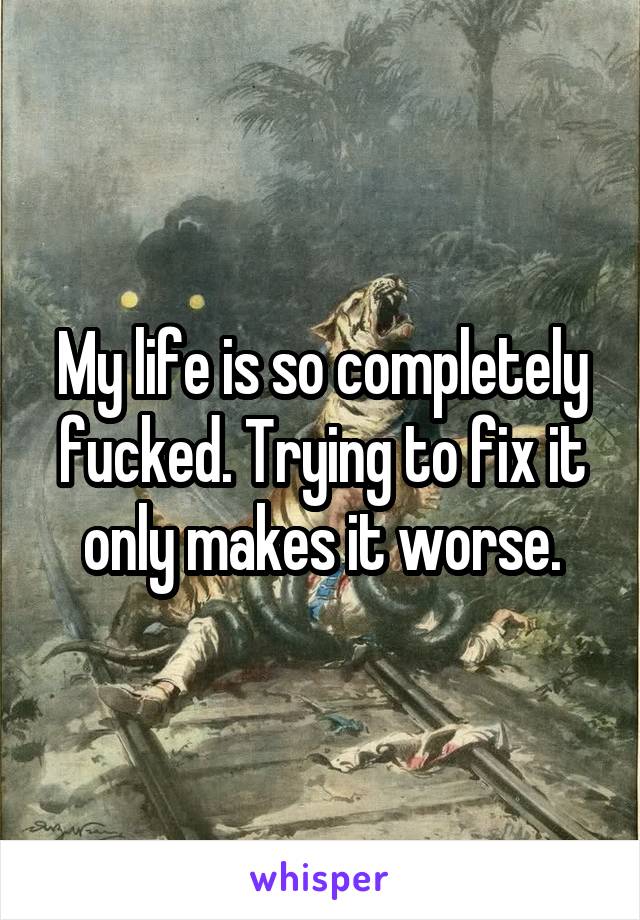 My life is so completely fucked. Trying to fix it only makes it worse.