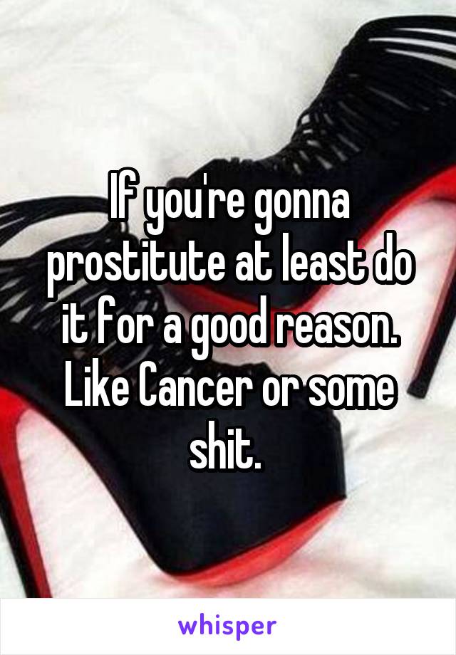 If you're gonna prostitute at least do it for a good reason. Like Cancer or some shit. 