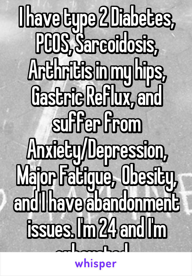 I have type 2 Diabetes, PCOS, Sarcoidosis, Arthritis in my hips, Gastric Reflux, and suffer from Anxiety/Depression, Major Fatigue,  Obesity, and I have abandonment issues. I'm 24 and I'm exhausted.  